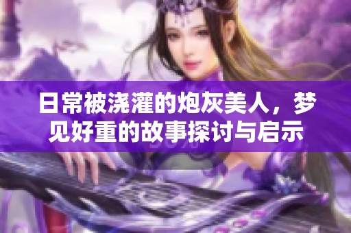 日常被浇灌的炮灰美人，梦见好重的故事探讨与启示