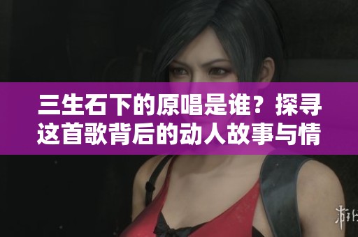 三生石下的原唱是谁？探寻这首歌背后的动人故事与情感。