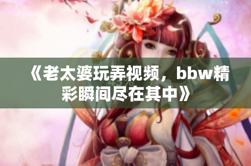 《老太婆玩弄视频，bbw精彩瞬间尽在其中》
