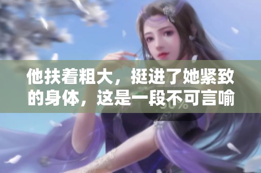 他扶着粗大，挺进了她紧致的身体，这是一段不可言喻的经历