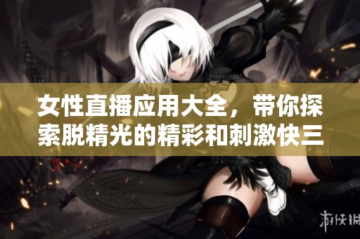 女性直播应用大全，带你探索脱精光的精彩和刺激**体验