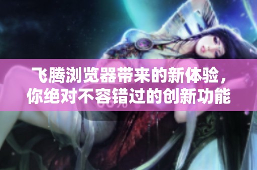 飞腾浏览器带来的新体验，你绝对不容错过的创新功能
