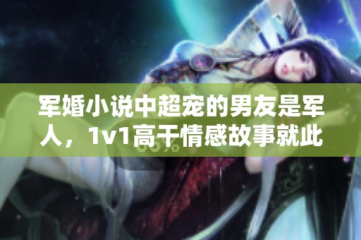 军婚小说中超宠的男友是军人，1v1高干情感故事就此展开