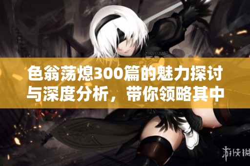 色翁荡熄300篇的魅力探讨与深度分析，带你领略其中的精彩与内涵