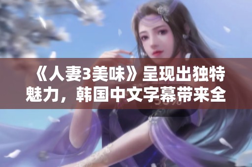 《人妻3美味》呈现出独特魅力，韩国中文字幕带来全新体验