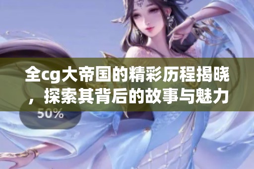 全cg大帝国的精彩历程揭晓，探索其背后的故事与魅力