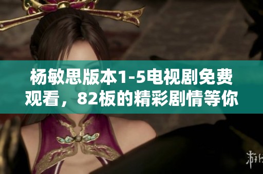 杨敏思版本1-5电视剧免费观看，82板的精彩剧情等你来欣赏和体验