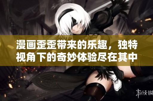 漫画歪歪带来的乐趣，独特视角下的奇妙体验尽在其中