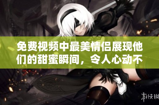 免费视频中最美情侣展现他们的甜蜜瞬间，令人心动不已。