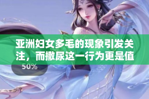 亚洲妇女多毛的现象引发关注，而撒尿这一行为更是值得深入探讨。