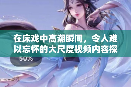在床戏中高潮瞬间，令人难以忘怀的大尺度视频内容探索