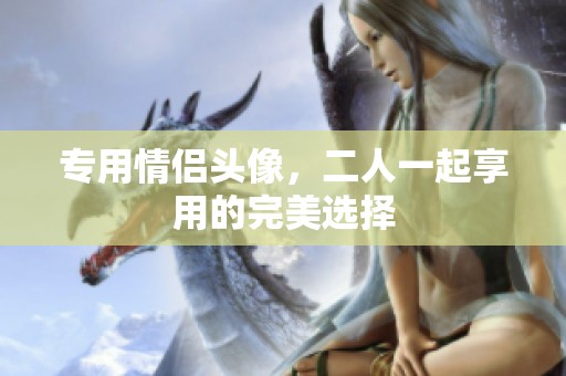 专用情侣头像，二人一起享用的完美选择
