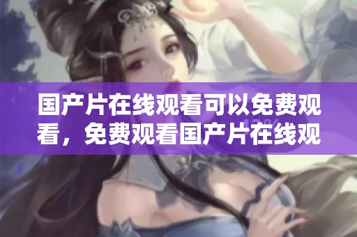 国产片在线观看可以免费观看，免费观看国产片在线观看的方式和技巧揭秘
