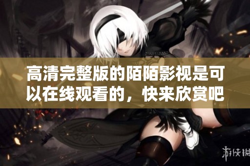 高清完整版的陌陌影视是可以在线观看的，快来欣赏吧！