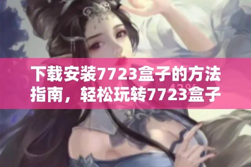 下载安装7723盒子的方法指南，轻松玩转7723盒子带来的精彩体验
