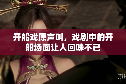 开船戏原声叫，戏剧中的开船场面让人回味不已