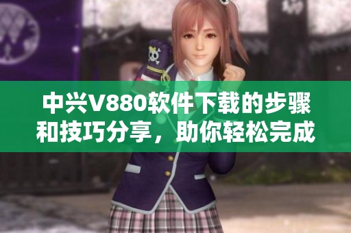 中兴V880软件下载的步骤和技巧分享，助你轻松完成下载操作