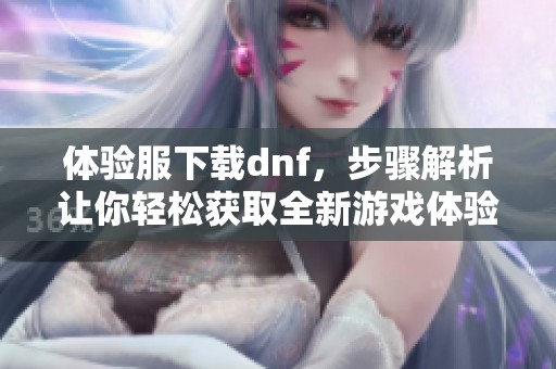 体验服下载dnf，步骤解析让你轻松获取全新游戏体验