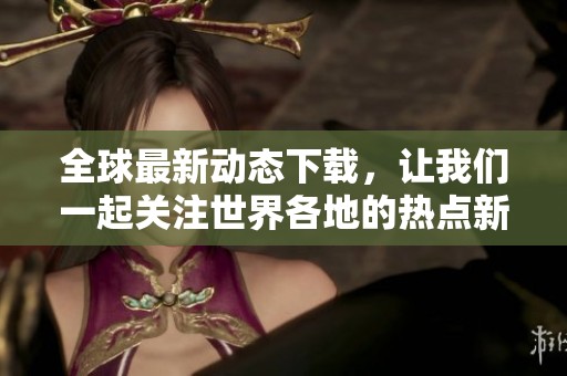 全球最新动态下载，让我们一起关注世界各地的热点新闻与事件