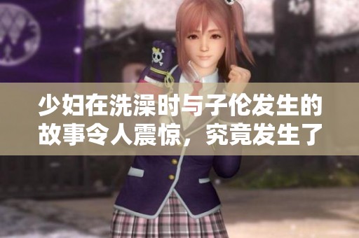 少妇在洗澡时与子伦发生的故事令人震惊，究竟发生了什么呢