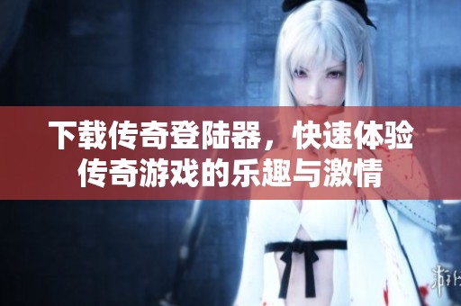 下载传奇登陆器，快速体验传奇游戏的乐趣与激情