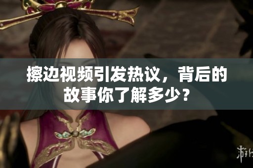 擦边视频引发热议，背后的故事你了解多少？