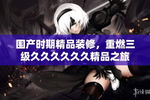 围产时期精品装修，重燃三级******精品之旅
