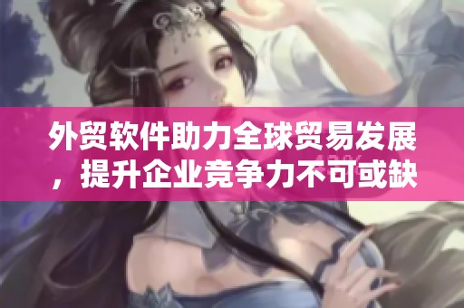 外贸软件助力全球贸易发展，提升企业竞争力不可或缺的工具