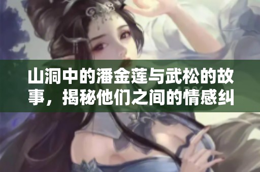 山洞中的潘金莲与武松的故事，揭秘他们之间的情感纠葛与冲突