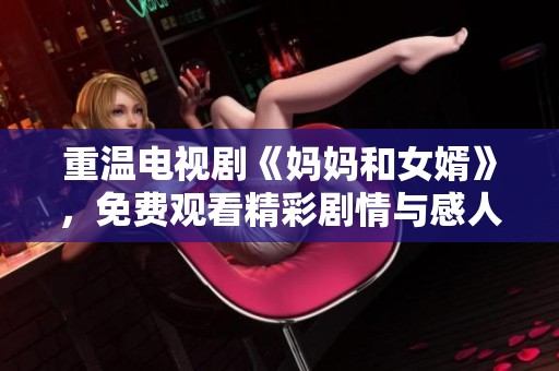 重温电视剧《妈妈和女婿》，免费观看精彩剧情与感人瞬间