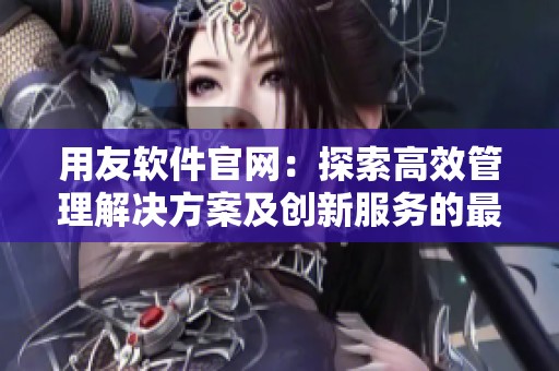 用友软件官网：探索高效管理解决方案及创新服务的最佳选择