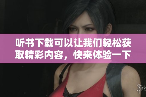 听书下载可以让我们轻松获取精彩内容，快来体验一下吧