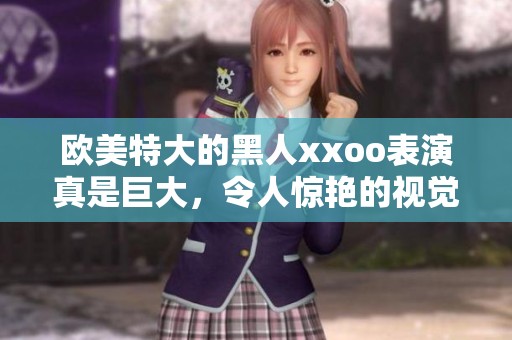 欧美特大的黑人xxoo表演真是巨大，令人惊艳的视觉盛宴让人难以忘怀