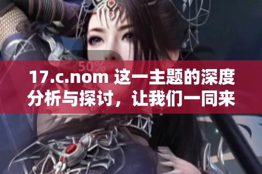 17.c.nom 这一主题的深度分析与探讨，让我们一同来了解其背后的含义
