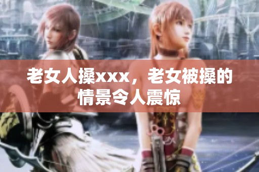 老女人搡xxx，老女被搡的情景令人震惊