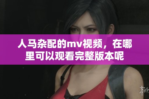 人马杂配的mv视频，在哪里可以观看完整版本呢