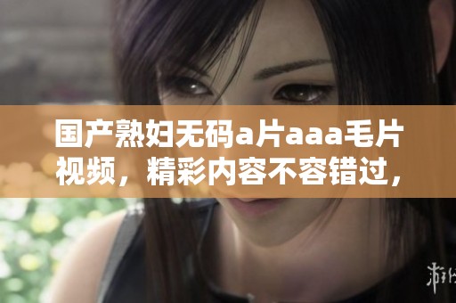 国产******aaa**视频，精彩内容不容错过，快来观看吧！