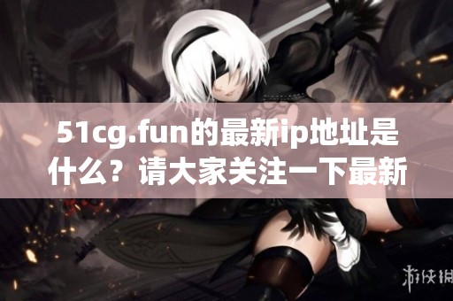 51cg.fun的最新ip地址是什么？请大家关注一下最新情况。