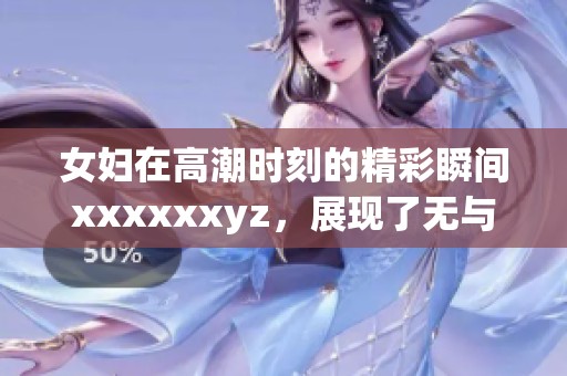 女妇在高潮时刻的精彩瞬间xxxxxxyz，展现了无与伦比的魅力与热情