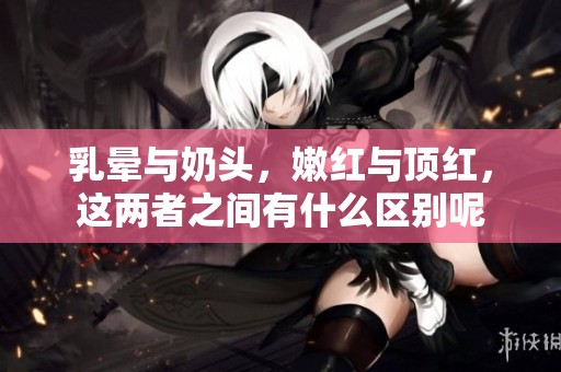 乳晕与奶头，嫩红与顶红，这两者之间有什么区别呢