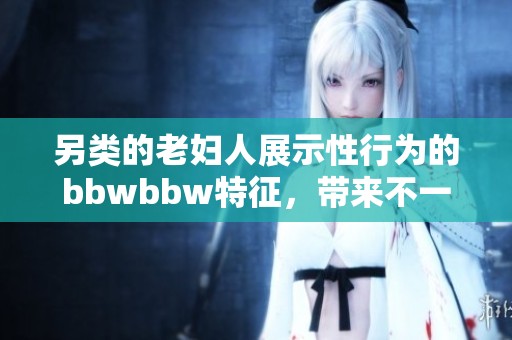 另类的老妇人展示性行为的bbwbbw特征，带来不一样的视觉体验