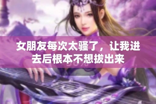 女朋友每次太骚了，让我进去后根本不想拔出来