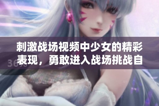 刺激战场视频中少女的精彩表现，勇敢进入战场挑战自我和极限