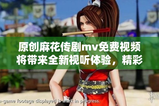 原创麻花传剧mv免费视频将带来全新视听体验，精彩内容不容错过！