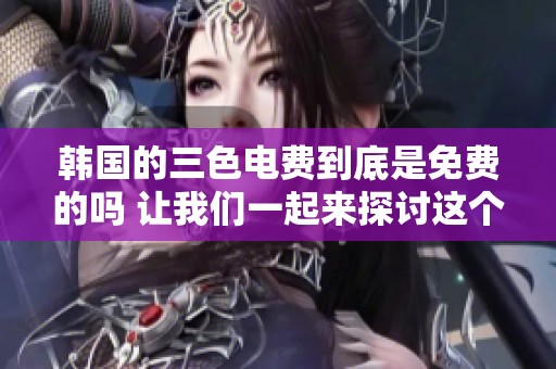 韩国的三色电费到底是免费的吗 让我们一起来探讨这个问题