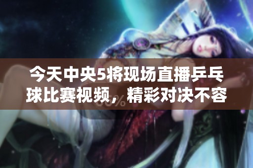 今天中央5将现场直播乒乓球比赛视频，精彩对决不容错过