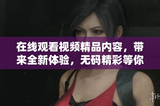 在线观看视频精品内容，带来全新体验，**精彩等你来发现！