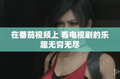 在番茄视频上 看电视剧的乐趣无穷无尽