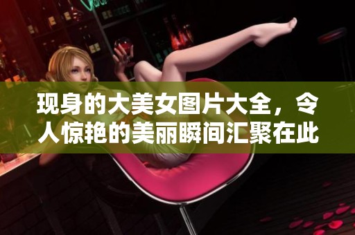 现身的大美女图片大全，令人惊艳的美丽瞬间汇聚在此