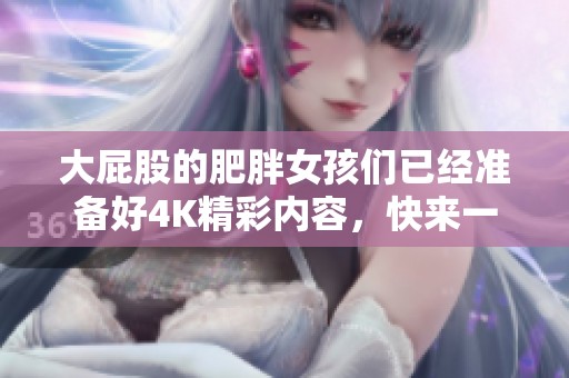 大屁股的肥胖女孩们已经准备好4K精彩内容，快来一同欣赏BBW的魅力吧